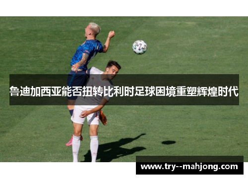 鲁迪加西亚能否扭转比利时足球困境重塑辉煌时代 鲁迪加西亚能否扭转比利时足球困境重塑辉煌时代