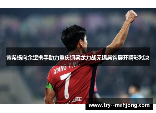 黄希扬向余望携手助力重庆铜梁龙力战无锡吴钩展开精彩对决 黄希扬向余望携手助力重庆铜梁龙力战无锡吴钩展开精彩对决