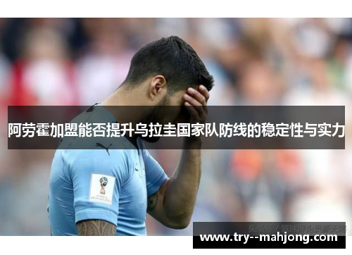 阿劳霍加盟能否提升乌拉圭国家队防线的稳定性与实力