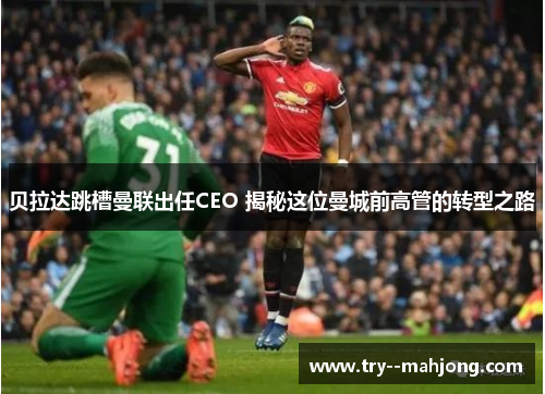 贝拉达跳槽曼联出任CEO 揭秘这位曼城前高管的转型之路 贝拉达跳槽曼联出任CEO 揭秘这位曼城前高管的转型之路