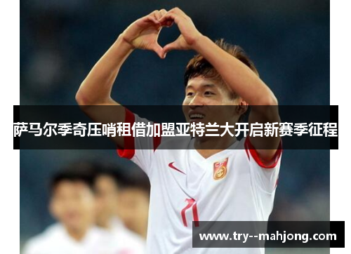 萨马尔季奇压哨租借加盟亚特兰大开启新赛季征程 萨马尔季奇压哨租借加盟亚特兰大开启新赛季征程