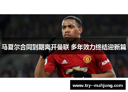 马夏尔合同到期离开曼联 多年效力终结迎新篇