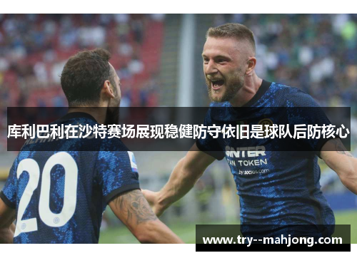库利巴利在沙特赛场展现稳健防守依旧是球队后防核心
