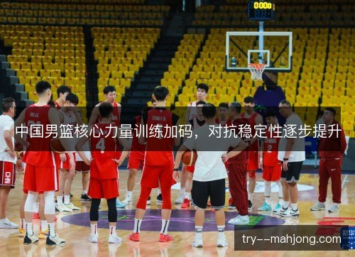 中国男篮核心力量训练加码，对抗稳定性逐步提升