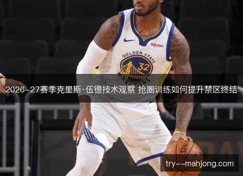 2026-27赛季克里斯·伍德技术观察 抢圈训练如何提升禁区终结